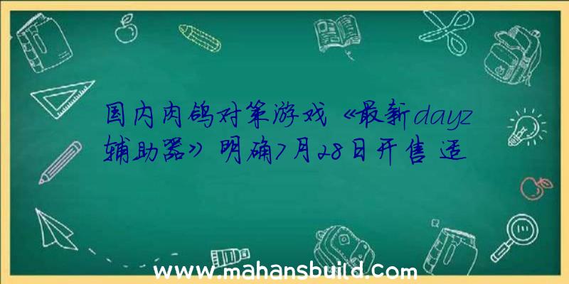 国内肉鸽对策游戏《最新dayz辅助器》明确7月28日开售